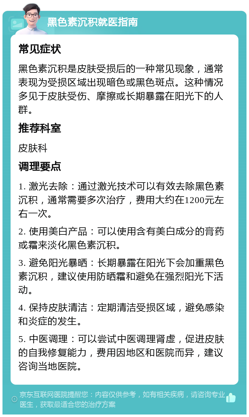 黑色素沉积就医指南 常见症状 黑色素沉积是皮肤受损后的一种常见现象，通常表现为受损区域出现暗色或黑色斑点。这种情况多见于皮肤受伤、摩擦或长期暴露在阳光下的人群。 推荐科室 皮肤科 调理要点 1. 激光去除：通过激光技术可以有效去除黑色素沉积，通常需要多次治疗，费用大约在1200元左右一次。 2. 使用美白产品：可以使用含有美白成分的膏药或霜来淡化黑色素沉积。 3. 避免阳光暴晒：长期暴露在阳光下会加重黑色素沉积，建议使用防晒霜和避免在强烈阳光下活动。 4. 保持皮肤清洁：定期清洁受损区域，避免感染和炎症的发生。 5. 中医调理：可以尝试中医调理肾虚，促进皮肤的自我修复能力，费用因地区和医院而异，建议咨询当地医院。