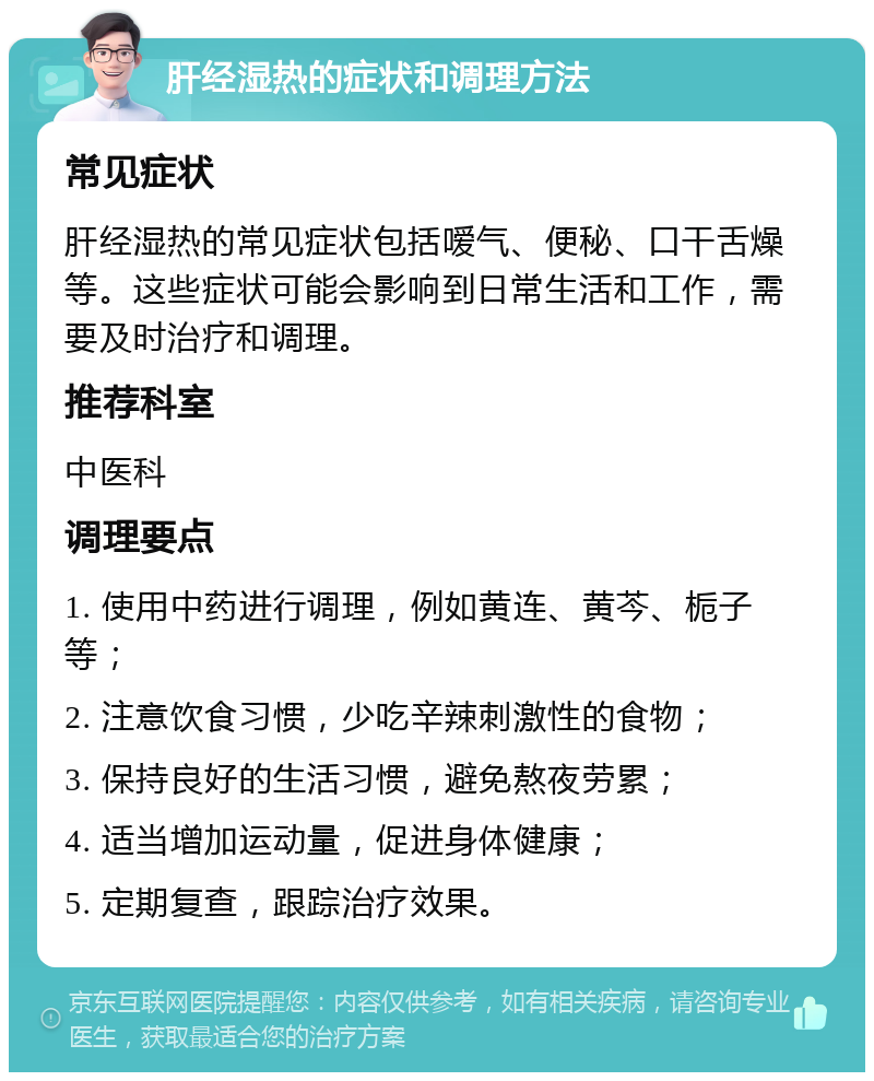 肝经湿热的症状和调理方法 常见症状 肝经湿热的常见症状包括嗳气、便秘、口干舌燥等。这些症状可能会影响到日常生活和工作，需要及时治疗和调理。 推荐科室 中医科 调理要点 1. 使用中药进行调理，例如黄连、黄芩、栀子等； 2. 注意饮食习惯，少吃辛辣刺激性的食物； 3. 保持良好的生活习惯，避免熬夜劳累； 4. 适当增加运动量，促进身体健康； 5. 定期复查，跟踪治疗效果。