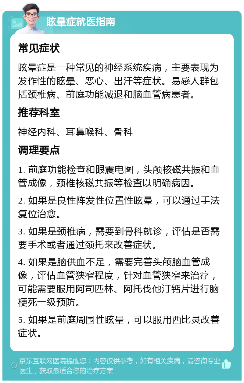 眩晕症就医指南 常见症状 眩晕症是一种常见的神经系统疾病，主要表现为发作性的眩晕、恶心、出汗等症状。易感人群包括颈椎病、前庭功能减退和脑血管病患者。 推荐科室 神经内科、耳鼻喉科、骨科 调理要点 1. 前庭功能检查和眼震电图，头颅核磁共振和血管成像，颈椎核磁共振等检查以明确病因。 2. 如果是良性阵发性位置性眩晕，可以通过手法复位治愈。 3. 如果是颈椎病，需要到骨科就诊，评估是否需要手术或者通过颈托来改善症状。 4. 如果是脑供血不足，需要完善头颅脑血管成像，评估血管狭窄程度，针对血管狭窄来治疗，可能需要服用阿司匹林、阿托伐他汀钙片进行脑梗死一级预防。 5. 如果是前庭周围性眩晕，可以服用西比灵改善症状。