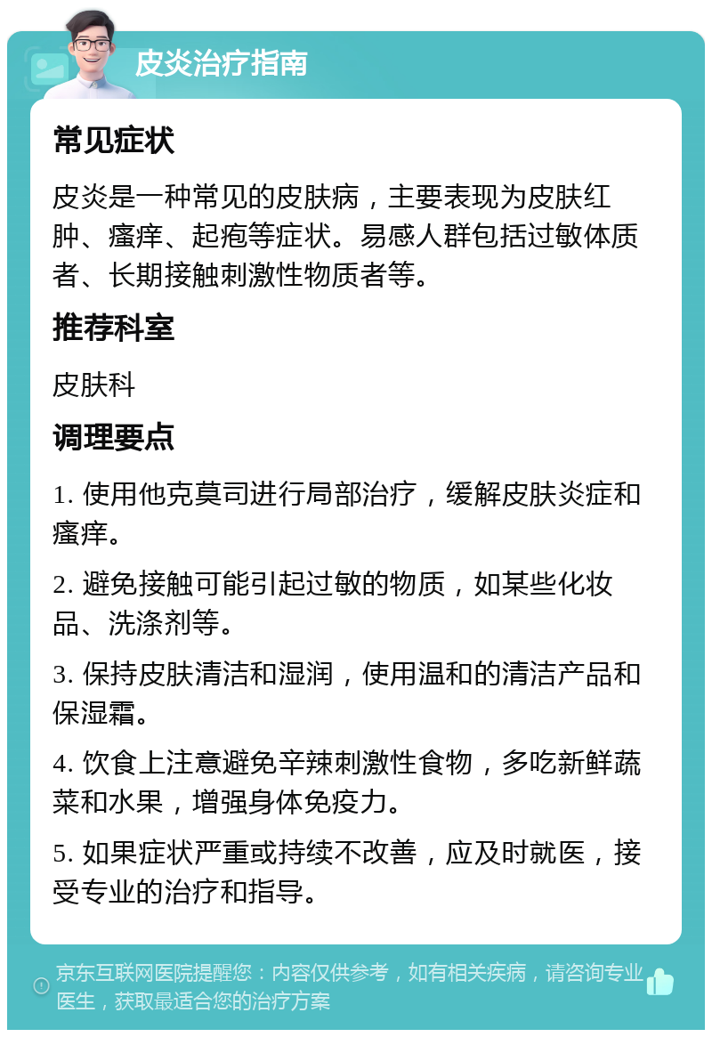 皮炎治疗指南 常见症状 皮炎是一种常见的皮肤病，主要表现为皮肤红肿、瘙痒、起疱等症状。易感人群包括过敏体质者、长期接触刺激性物质者等。 推荐科室 皮肤科 调理要点 1. 使用他克莫司进行局部治疗，缓解皮肤炎症和瘙痒。 2. 避免接触可能引起过敏的物质，如某些化妆品、洗涤剂等。 3. 保持皮肤清洁和湿润，使用温和的清洁产品和保湿霜。 4. 饮食上注意避免辛辣刺激性食物，多吃新鲜蔬菜和水果，增强身体免疫力。 5. 如果症状严重或持续不改善，应及时就医，接受专业的治疗和指导。