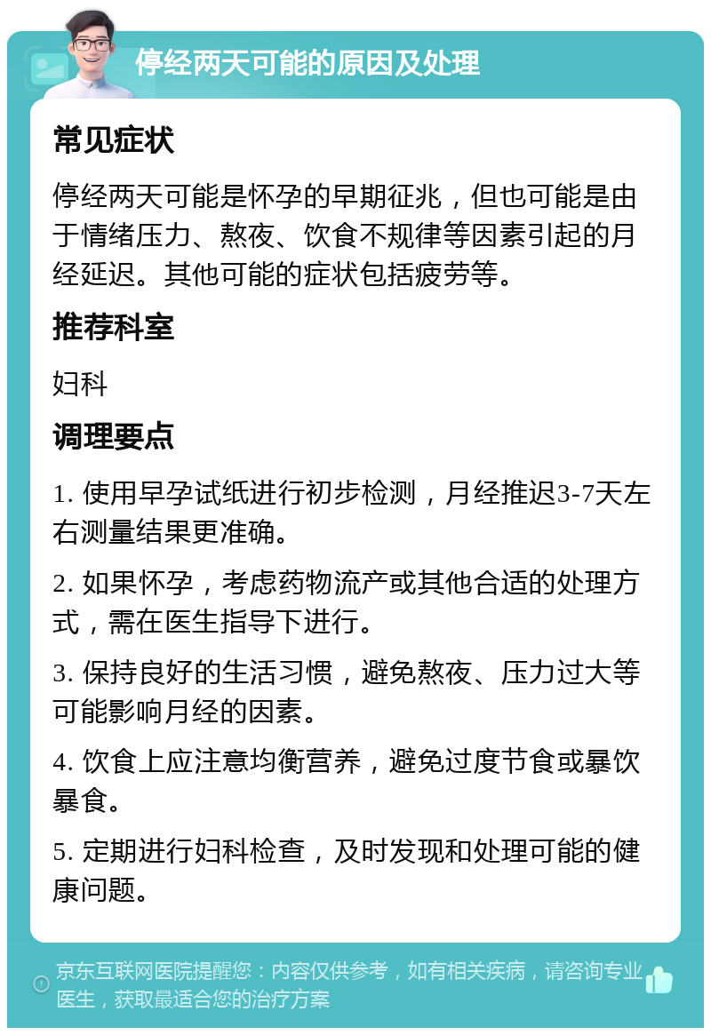 停经两天可能的原因及处理 常见症状 停经两天可能是怀孕的早期征兆，但也可能是由于情绪压力、熬夜、饮食不规律等因素引起的月经延迟。其他可能的症状包括疲劳等。 推荐科室 妇科 调理要点 1. 使用早孕试纸进行初步检测，月经推迟3-7天左右测量结果更准确。 2. 如果怀孕，考虑药物流产或其他合适的处理方式，需在医生指导下进行。 3. 保持良好的生活习惯，避免熬夜、压力过大等可能影响月经的因素。 4. 饮食上应注意均衡营养，避免过度节食或暴饮暴食。 5. 定期进行妇科检查，及时发现和处理可能的健康问题。