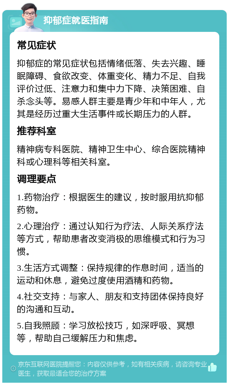 抑郁症就医指南 常见症状 抑郁症的常见症状包括情绪低落、失去兴趣、睡眠障碍、食欲改变、体重变化、精力不足、自我评价过低、注意力和集中力下降、决策困难、自杀念头等。易感人群主要是青少年和中年人，尤其是经历过重大生活事件或长期压力的人群。 推荐科室 精神病专科医院、精神卫生中心、综合医院精神科或心理科等相关科室。 调理要点 1.药物治疗：根据医生的建议，按时服用抗抑郁药物。 2.心理治疗：通过认知行为疗法、人际关系疗法等方式，帮助患者改变消极的思维模式和行为习惯。 3.生活方式调整：保持规律的作息时间，适当的运动和休息，避免过度使用酒精和药物。 4.社交支持：与家人、朋友和支持团体保持良好的沟通和互动。 5.自我照顾：学习放松技巧，如深呼吸、冥想等，帮助自己缓解压力和焦虑。