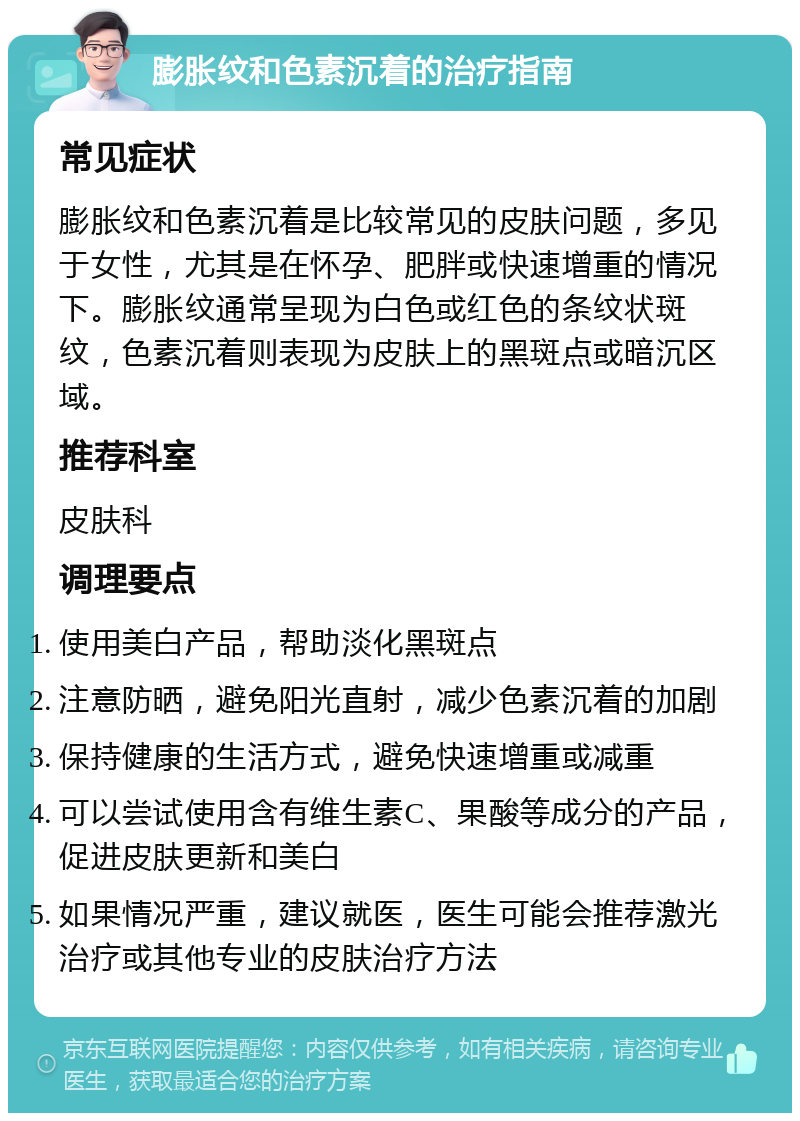 膨胀纹和色素沉着的治疗指南 常见症状 膨胀纹和色素沉着是比较常见的皮肤问题，多见于女性，尤其是在怀孕、肥胖或快速增重的情况下。膨胀纹通常呈现为白色或红色的条纹状斑纹，色素沉着则表现为皮肤上的黑斑点或暗沉区域。 推荐科室 皮肤科 调理要点 使用美白产品，帮助淡化黑斑点 注意防晒，避免阳光直射，减少色素沉着的加剧 保持健康的生活方式，避免快速增重或减重 可以尝试使用含有维生素C、果酸等成分的产品，促进皮肤更新和美白 如果情况严重，建议就医，医生可能会推荐激光治疗或其他专业的皮肤治疗方法