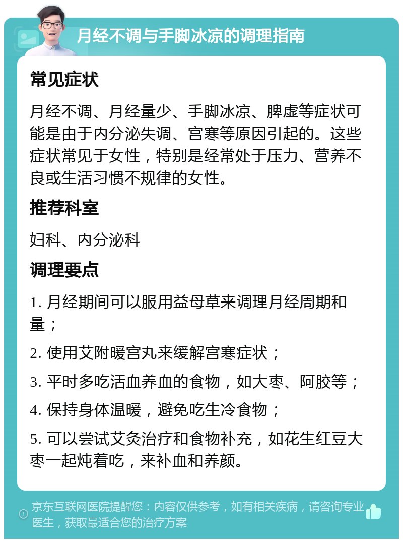 月经不调与手脚冰凉的调理指南 常见症状 月经不调、月经量少、手脚冰凉、脾虚等症状可能是由于内分泌失调、宫寒等原因引起的。这些症状常见于女性，特别是经常处于压力、营养不良或生活习惯不规律的女性。 推荐科室 妇科、内分泌科 调理要点 1. 月经期间可以服用益母草来调理月经周期和量； 2. 使用艾附暖宫丸来缓解宫寒症状； 3. 平时多吃活血养血的食物，如大枣、阿胶等； 4. 保持身体温暖，避免吃生冷食物； 5. 可以尝试艾灸治疗和食物补充，如花生红豆大枣一起炖着吃，来补血和养颜。