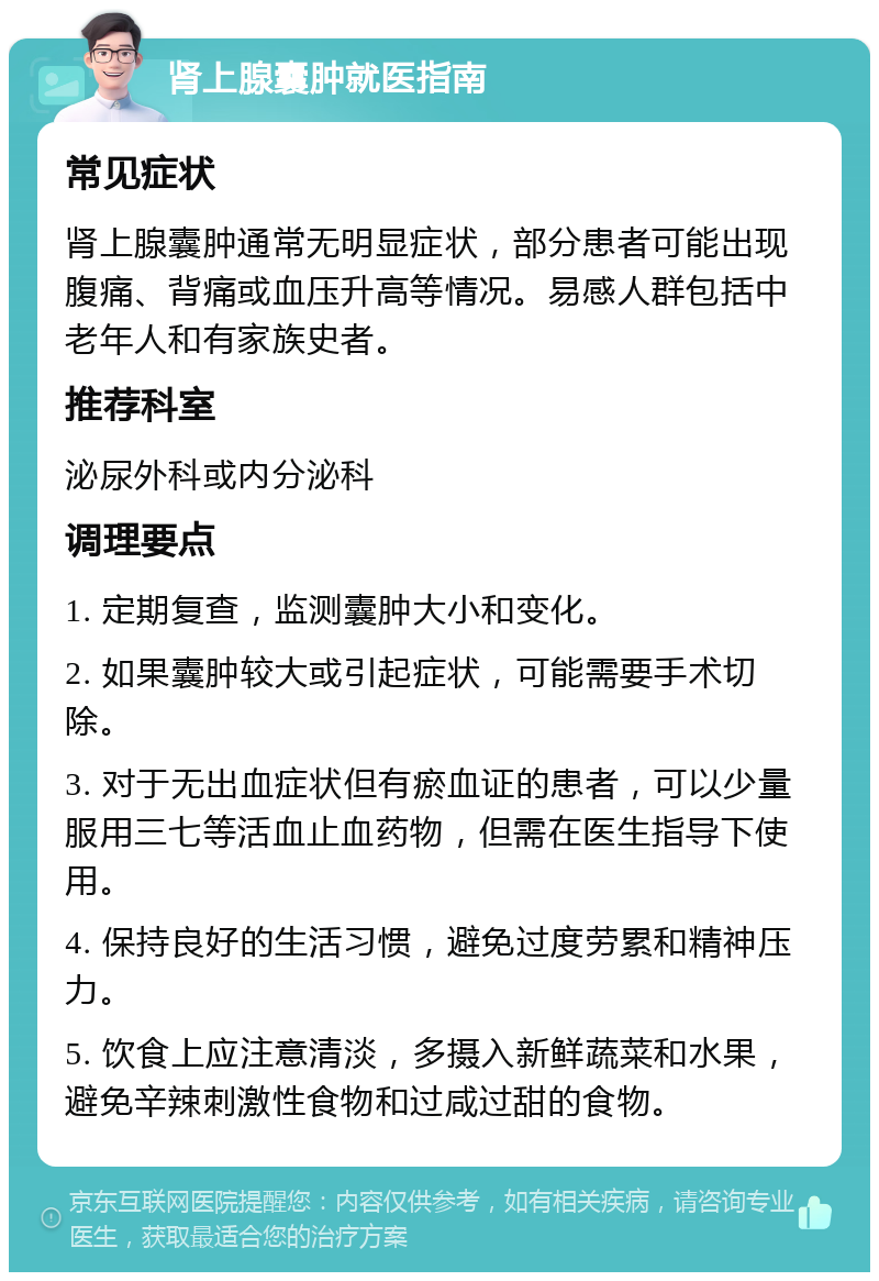 肾上腺囊肿就医指南 常见症状 肾上腺囊肿通常无明显症状，部分患者可能出现腹痛、背痛或血压升高等情况。易感人群包括中老年人和有家族史者。 推荐科室 泌尿外科或内分泌科 调理要点 1. 定期复查，监测囊肿大小和变化。 2. 如果囊肿较大或引起症状，可能需要手术切除。 3. 对于无出血症状但有瘀血证的患者，可以少量服用三七等活血止血药物，但需在医生指导下使用。 4. 保持良好的生活习惯，避免过度劳累和精神压力。 5. 饮食上应注意清淡，多摄入新鲜蔬菜和水果，避免辛辣刺激性食物和过咸过甜的食物。