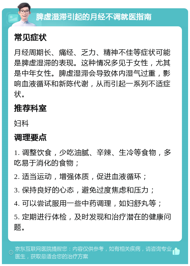 脾虚湿滞引起的月经不调就医指南 常见症状 月经周期长、痛经、乏力、精神不佳等症状可能是脾虚湿滞的表现。这种情况多见于女性，尤其是中年女性。脾虚湿滞会导致体内湿气过重，影响血液循环和新陈代谢，从而引起一系列不适症状。 推荐科室 妇科 调理要点 1. 调整饮食，少吃油腻、辛辣、生冷等食物，多吃易于消化的食物； 2. 适当运动，增强体质，促进血液循环； 3. 保持良好的心态，避免过度焦虑和压力； 4. 可以尝试服用一些中药调理，如妇舒丸等； 5. 定期进行体检，及时发现和治疗潜在的健康问题。