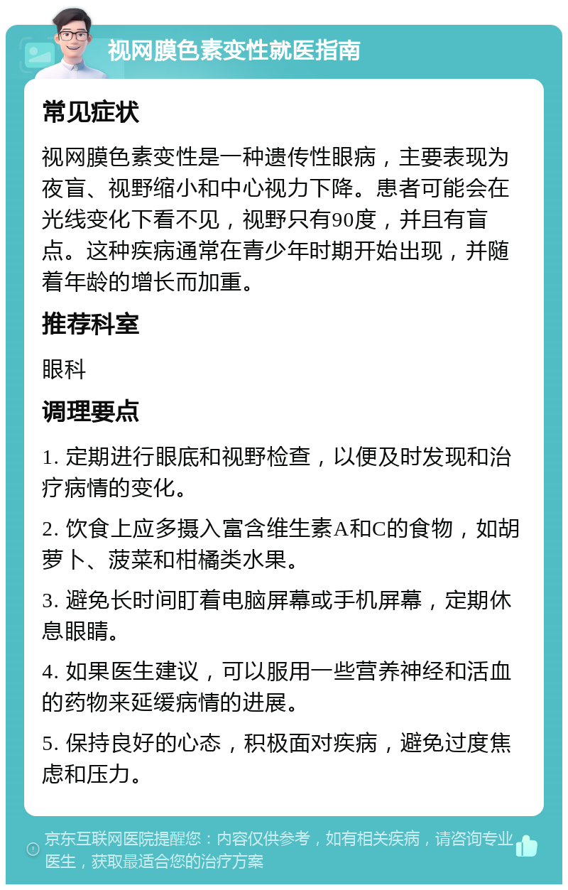 视网膜色素变性就医指南 常见症状 视网膜色素变性是一种遗传性眼病，主要表现为夜盲、视野缩小和中心视力下降。患者可能会在光线变化下看不见，视野只有90度，并且有盲点。这种疾病通常在青少年时期开始出现，并随着年龄的增长而加重。 推荐科室 眼科 调理要点 1. 定期进行眼底和视野检查，以便及时发现和治疗病情的变化。 2. 饮食上应多摄入富含维生素A和C的食物，如胡萝卜、菠菜和柑橘类水果。 3. 避免长时间盯着电脑屏幕或手机屏幕，定期休息眼睛。 4. 如果医生建议，可以服用一些营养神经和活血的药物来延缓病情的进展。 5. 保持良好的心态，积极面对疾病，避免过度焦虑和压力。