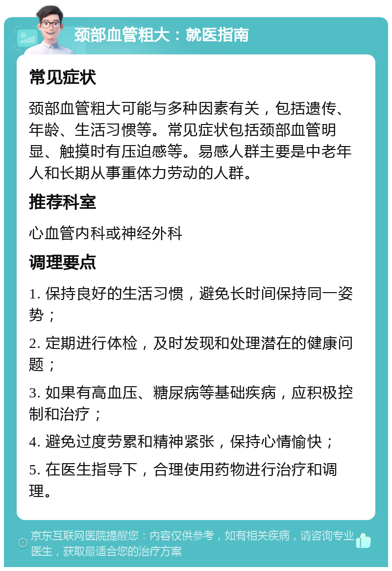 颈部血管粗大：就医指南 常见症状 颈部血管粗大可能与多种因素有关，包括遗传、年龄、生活习惯等。常见症状包括颈部血管明显、触摸时有压迫感等。易感人群主要是中老年人和长期从事重体力劳动的人群。 推荐科室 心血管内科或神经外科 调理要点 1. 保持良好的生活习惯，避免长时间保持同一姿势； 2. 定期进行体检，及时发现和处理潜在的健康问题； 3. 如果有高血压、糖尿病等基础疾病，应积极控制和治疗； 4. 避免过度劳累和精神紧张，保持心情愉快； 5. 在医生指导下，合理使用药物进行治疗和调理。