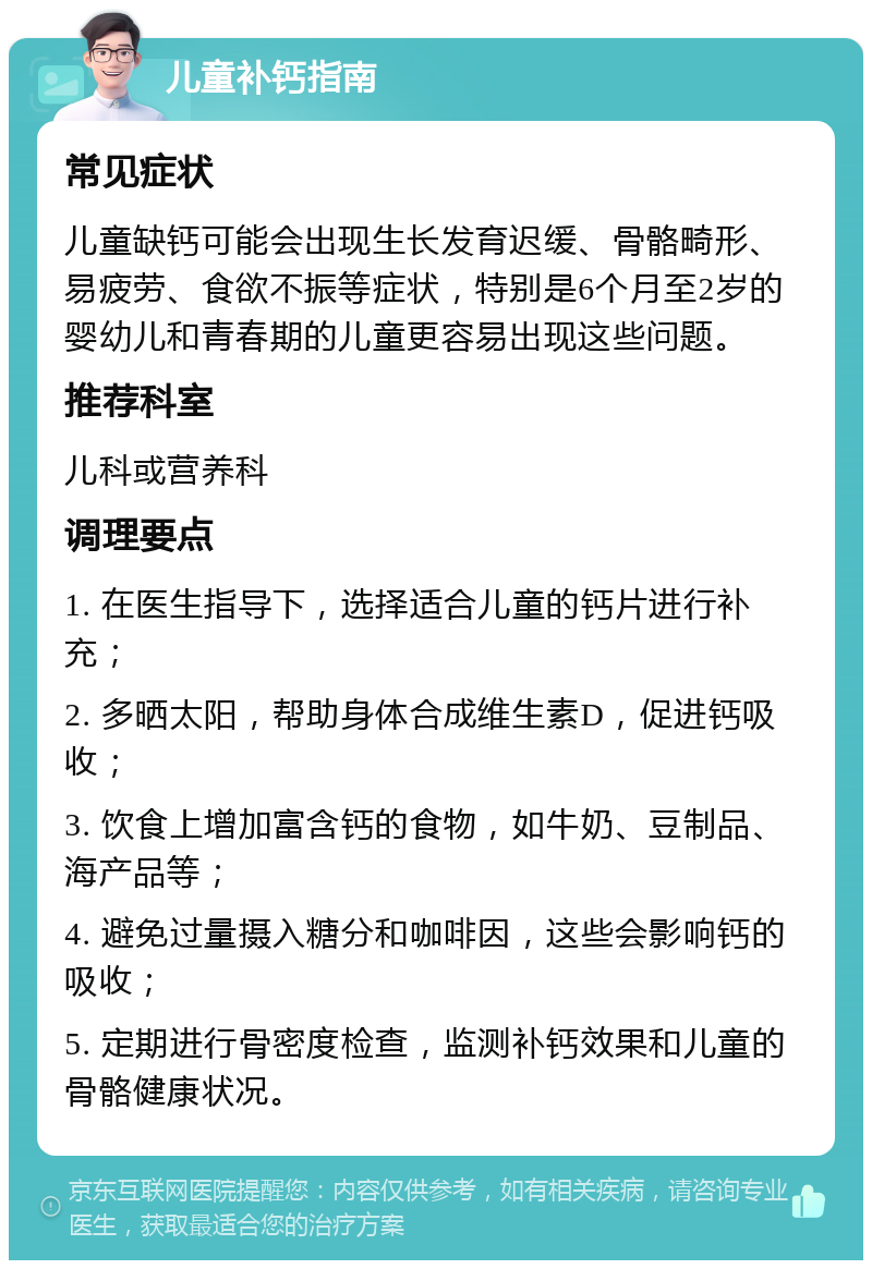 儿童补钙指南 常见症状 儿童缺钙可能会出现生长发育迟缓、骨骼畸形、易疲劳、食欲不振等症状，特别是6个月至2岁的婴幼儿和青春期的儿童更容易出现这些问题。 推荐科室 儿科或营养科 调理要点 1. 在医生指导下，选择适合儿童的钙片进行补充； 2. 多晒太阳，帮助身体合成维生素D，促进钙吸收； 3. 饮食上增加富含钙的食物，如牛奶、豆制品、海产品等； 4. 避免过量摄入糖分和咖啡因，这些会影响钙的吸收； 5. 定期进行骨密度检查，监测补钙效果和儿童的骨骼健康状况。