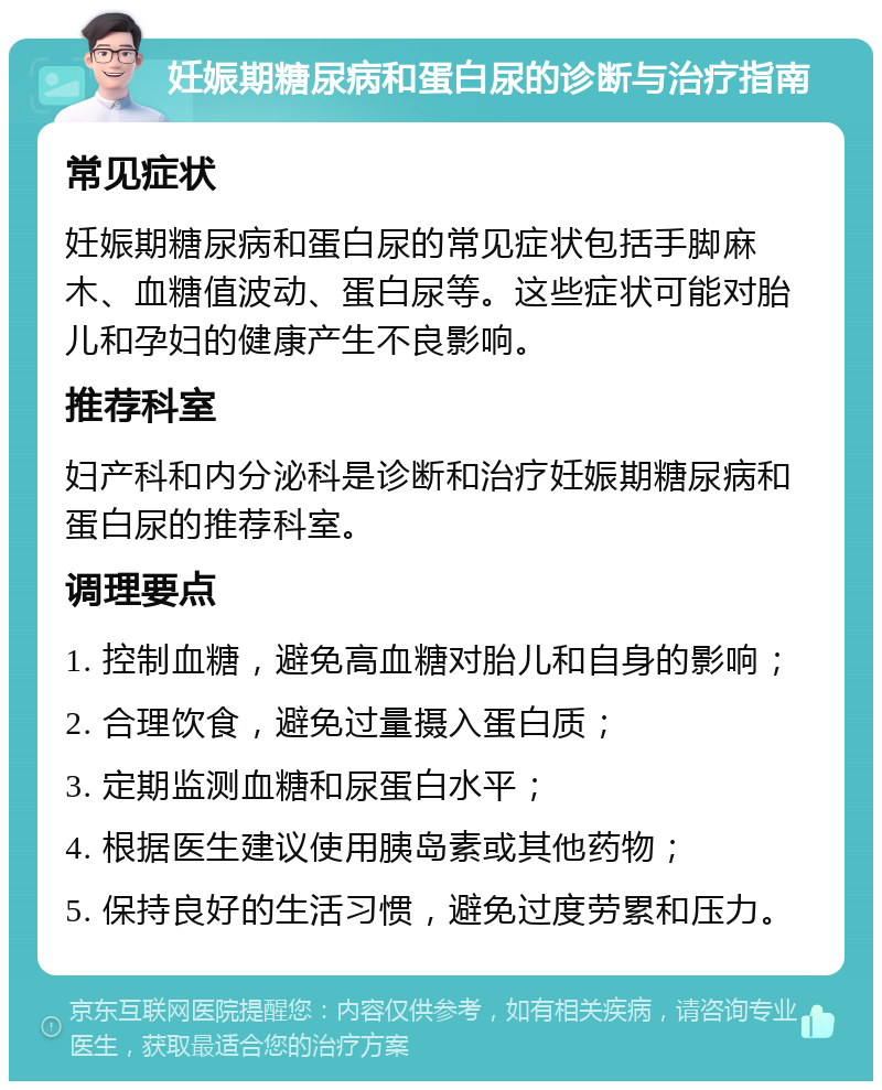 妊娠期糖尿病和蛋白尿的诊断与治疗指南 常见症状 妊娠期糖尿病和蛋白尿的常见症状包括手脚麻木、血糖值波动、蛋白尿等。这些症状可能对胎儿和孕妇的健康产生不良影响。 推荐科室 妇产科和内分泌科是诊断和治疗妊娠期糖尿病和蛋白尿的推荐科室。 调理要点 1. 控制血糖，避免高血糖对胎儿和自身的影响； 2. 合理饮食，避免过量摄入蛋白质； 3. 定期监测血糖和尿蛋白水平； 4. 根据医生建议使用胰岛素或其他药物； 5. 保持良好的生活习惯，避免过度劳累和压力。