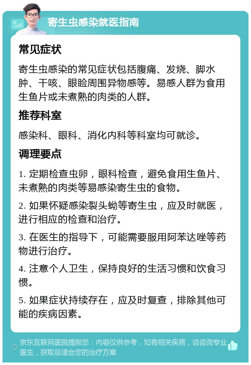 寄生虫感染就医指南 常见症状 寄生虫感染的常见症状包括腹痛、发烧、脚水肿、干咳、眼睑周围异物感等。易感人群为食用生鱼片或未煮熟的肉类的人群。 推荐科室 感染科、眼科、消化内科等科室均可就诊。 调理要点 1. 定期检查虫卵，眼科检查，避免食用生鱼片、未煮熟的肉类等易感染寄生虫的食物。 2. 如果怀疑感染裂头蚴等寄生虫，应及时就医，进行相应的检查和治疗。 3. 在医生的指导下，可能需要服用阿苯达唑等药物进行治疗。 4. 注意个人卫生，保持良好的生活习惯和饮食习惯。 5. 如果症状持续存在，应及时复查，排除其他可能的疾病因素。