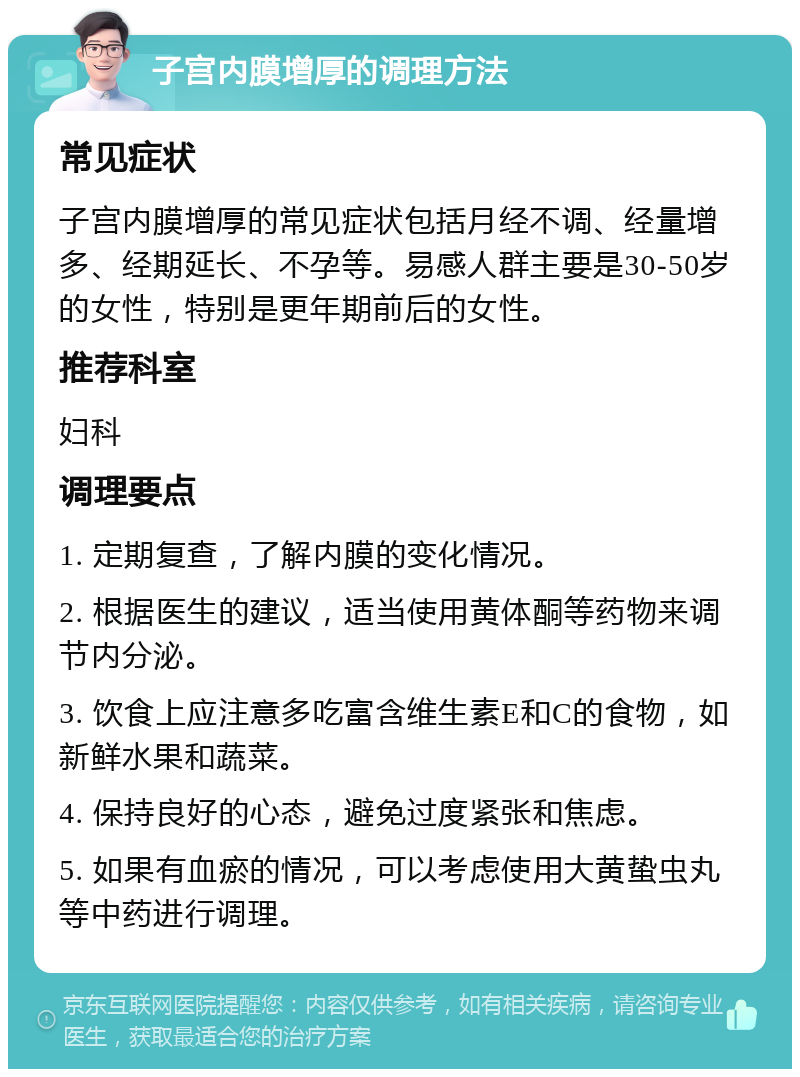 子宫内膜增厚的调理方法 常见症状 子宫内膜增厚的常见症状包括月经不调、经量增多、经期延长、不孕等。易感人群主要是30-50岁的女性，特别是更年期前后的女性。 推荐科室 妇科 调理要点 1. 定期复查，了解内膜的变化情况。 2. 根据医生的建议，适当使用黄体酮等药物来调节内分泌。 3. 饮食上应注意多吃富含维生素E和C的食物，如新鲜水果和蔬菜。 4. 保持良好的心态，避免过度紧张和焦虑。 5. 如果有血瘀的情况，可以考虑使用大黄蛰虫丸等中药进行调理。