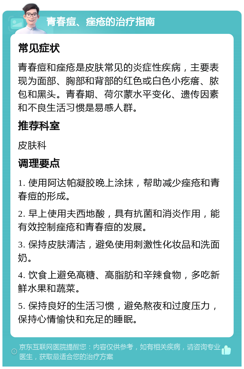 青春痘、痤疮的治疗指南 常见症状 青春痘和痤疮是皮肤常见的炎症性疾病，主要表现为面部、胸部和背部的红色或白色小疙瘩、脓包和黑头。青春期、荷尔蒙水平变化、遗传因素和不良生活习惯是易感人群。 推荐科室 皮肤科 调理要点 1. 使用阿达帕凝胶晚上涂抹，帮助减少痤疮和青春痘的形成。 2. 早上使用夫西地酸，具有抗菌和消炎作用，能有效控制痤疮和青春痘的发展。 3. 保持皮肤清洁，避免使用刺激性化妆品和洗面奶。 4. 饮食上避免高糖、高脂肪和辛辣食物，多吃新鲜水果和蔬菜。 5. 保持良好的生活习惯，避免熬夜和过度压力，保持心情愉快和充足的睡眠。