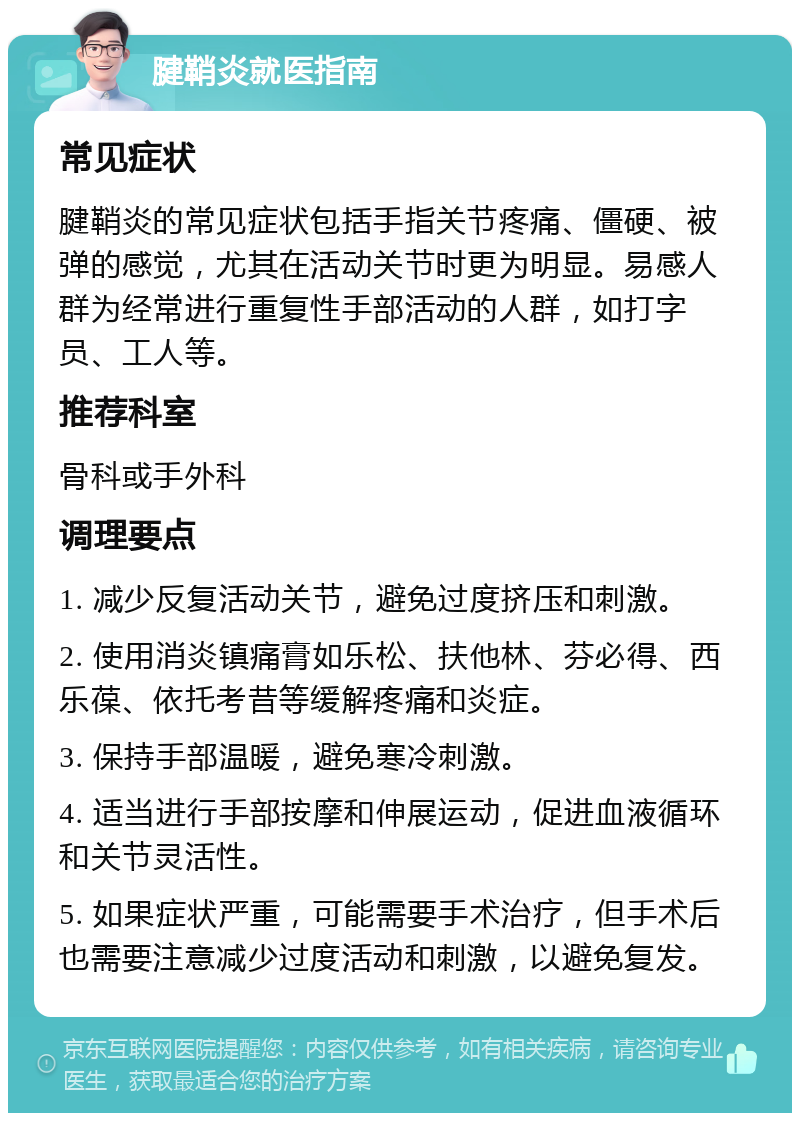 腱鞘炎就医指南 常见症状 腱鞘炎的常见症状包括手指关节疼痛、僵硬、被弹的感觉，尤其在活动关节时更为明显。易感人群为经常进行重复性手部活动的人群，如打字员、工人等。 推荐科室 骨科或手外科 调理要点 1. 减少反复活动关节，避免过度挤压和刺激。 2. 使用消炎镇痛膏如乐松、扶他林、芬必得、西乐葆、依托考昔等缓解疼痛和炎症。 3. 保持手部温暖，避免寒冷刺激。 4. 适当进行手部按摩和伸展运动，促进血液循环和关节灵活性。 5. 如果症状严重，可能需要手术治疗，但手术后也需要注意减少过度活动和刺激，以避免复发。