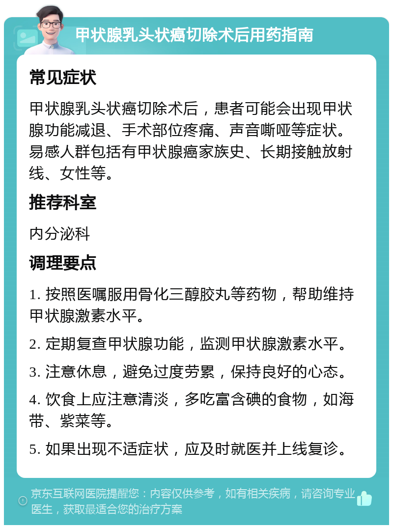 甲状腺乳头状癌切除术后用药指南 常见症状 甲状腺乳头状癌切除术后，患者可能会出现甲状腺功能减退、手术部位疼痛、声音嘶哑等症状。易感人群包括有甲状腺癌家族史、长期接触放射线、女性等。 推荐科室 内分泌科 调理要点 1. 按照医嘱服用骨化三醇胶丸等药物，帮助维持甲状腺激素水平。 2. 定期复查甲状腺功能，监测甲状腺激素水平。 3. 注意休息，避免过度劳累，保持良好的心态。 4. 饮食上应注意清淡，多吃富含碘的食物，如海带、紫菜等。 5. 如果出现不适症状，应及时就医并上线复诊。