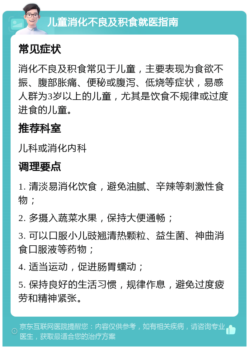 儿童消化不良及积食就医指南 常见症状 消化不良及积食常见于儿童，主要表现为食欲不振、腹部胀痛、便秘或腹泻、低烧等症状，易感人群为3岁以上的儿童，尤其是饮食不规律或过度进食的儿童。 推荐科室 儿科或消化内科 调理要点 1. 清淡易消化饮食，避免油腻、辛辣等刺激性食物； 2. 多摄入蔬菜水果，保持大便通畅； 3. 可以口服小儿豉翘清热颗粒、益生菌、神曲消食口服液等药物； 4. 适当运动，促进肠胃蠕动； 5. 保持良好的生活习惯，规律作息，避免过度疲劳和精神紧张。