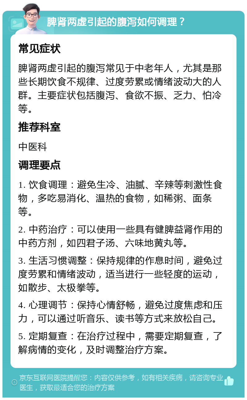 脾肾两虚引起的腹泻如何调理？ 常见症状 脾肾两虚引起的腹泻常见于中老年人，尤其是那些长期饮食不规律、过度劳累或情绪波动大的人群。主要症状包括腹泻、食欲不振、乏力、怕冷等。 推荐科室 中医科 调理要点 1. 饮食调理：避免生冷、油腻、辛辣等刺激性食物，多吃易消化、温热的食物，如稀粥、面条等。 2. 中药治疗：可以使用一些具有健脾益肾作用的中药方剂，如四君子汤、六味地黄丸等。 3. 生活习惯调整：保持规律的作息时间，避免过度劳累和情绪波动，适当进行一些轻度的运动，如散步、太极拳等。 4. 心理调节：保持心情舒畅，避免过度焦虑和压力，可以通过听音乐、读书等方式来放松自己。 5. 定期复查：在治疗过程中，需要定期复查，了解病情的变化，及时调整治疗方案。