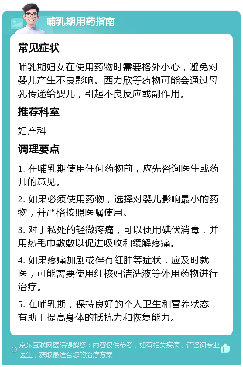 哺乳期用药指南 常见症状 哺乳期妇女在使用药物时需要格外小心，避免对婴儿产生不良影响。西力欣等药物可能会通过母乳传递给婴儿，引起不良反应或副作用。 推荐科室 妇产科 调理要点 1. 在哺乳期使用任何药物前，应先咨询医生或药师的意见。 2. 如果必须使用药物，选择对婴儿影响最小的药物，并严格按照医嘱使用。 3. 对于私处的轻微疼痛，可以使用碘伏消毒，并用热毛巾敷敷以促进吸收和缓解疼痛。 4. 如果疼痛加剧或伴有红肿等症状，应及时就医，可能需要使用红核妇洁洗液等外用药物进行治疗。 5. 在哺乳期，保持良好的个人卫生和营养状态，有助于提高身体的抵抗力和恢复能力。