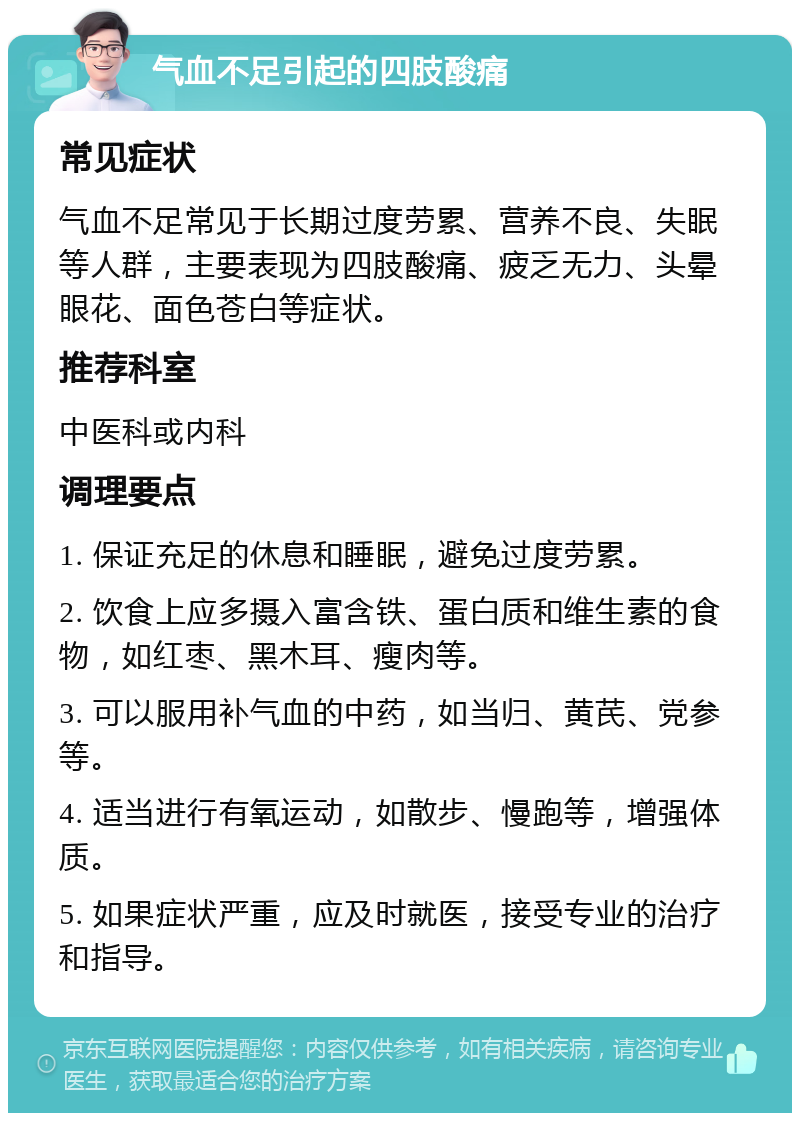 气血不足引起的四肢酸痛 常见症状 气血不足常见于长期过度劳累、营养不良、失眠等人群，主要表现为四肢酸痛、疲乏无力、头晕眼花、面色苍白等症状。 推荐科室 中医科或内科 调理要点 1. 保证充足的休息和睡眠，避免过度劳累。 2. 饮食上应多摄入富含铁、蛋白质和维生素的食物，如红枣、黑木耳、瘦肉等。 3. 可以服用补气血的中药，如当归、黄芪、党参等。 4. 适当进行有氧运动，如散步、慢跑等，增强体质。 5. 如果症状严重，应及时就医，接受专业的治疗和指导。