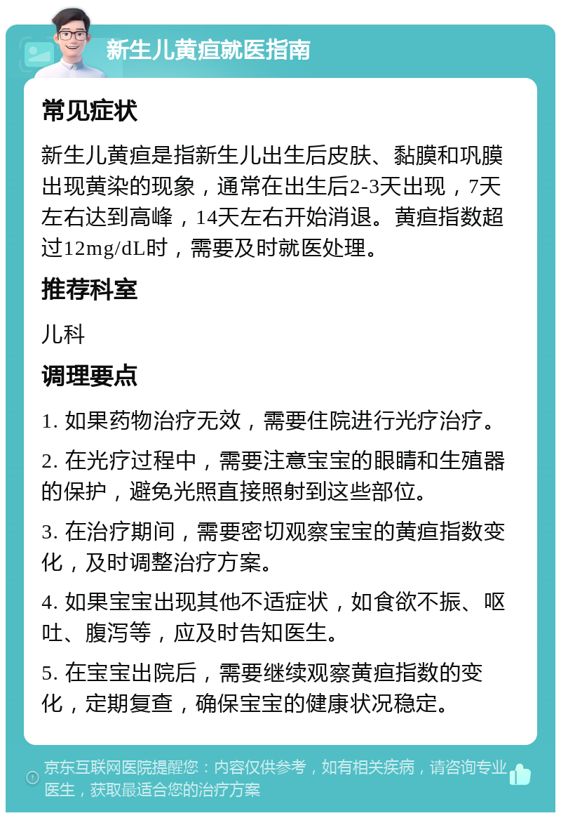 新生儿黄疸就医指南 常见症状 新生儿黄疸是指新生儿出生后皮肤、黏膜和巩膜出现黄染的现象，通常在出生后2-3天出现，7天左右达到高峰，14天左右开始消退。黄疸指数超过12mg/dL时，需要及时就医处理。 推荐科室 儿科 调理要点 1. 如果药物治疗无效，需要住院进行光疗治疗。 2. 在光疗过程中，需要注意宝宝的眼睛和生殖器的保护，避免光照直接照射到这些部位。 3. 在治疗期间，需要密切观察宝宝的黄疸指数变化，及时调整治疗方案。 4. 如果宝宝出现其他不适症状，如食欲不振、呕吐、腹泻等，应及时告知医生。 5. 在宝宝出院后，需要继续观察黄疸指数的变化，定期复查，确保宝宝的健康状况稳定。