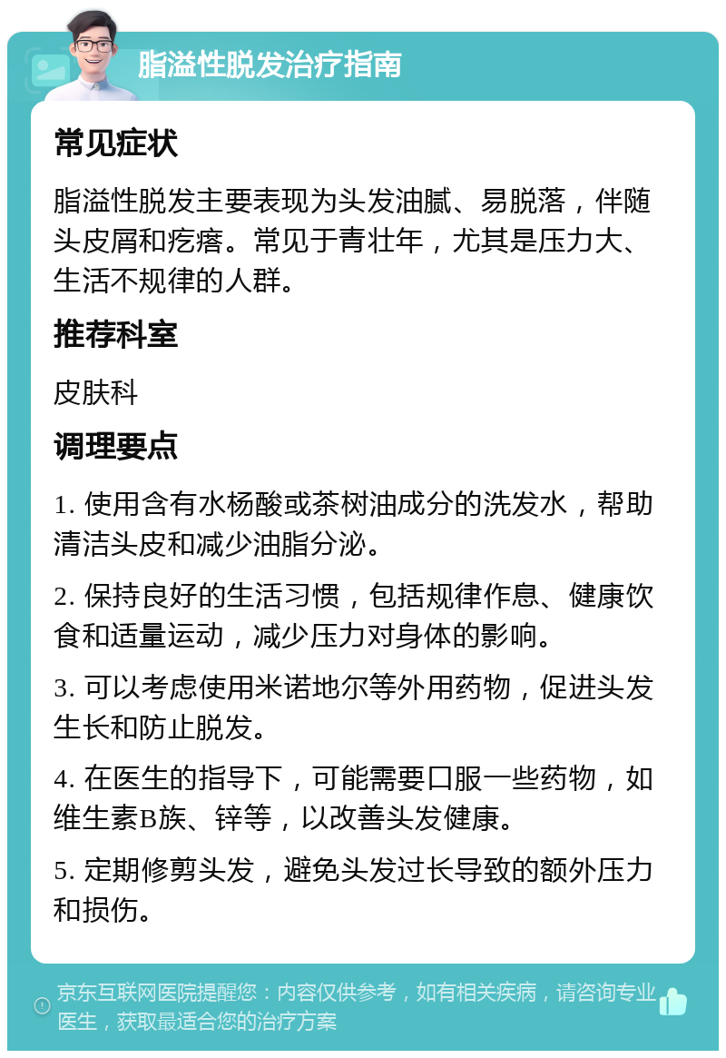 脂溢性脱发治疗指南 常见症状 脂溢性脱发主要表现为头发油腻、易脱落，伴随头皮屑和疙瘩。常见于青壮年，尤其是压力大、生活不规律的人群。 推荐科室 皮肤科 调理要点 1. 使用含有水杨酸或茶树油成分的洗发水，帮助清洁头皮和减少油脂分泌。 2. 保持良好的生活习惯，包括规律作息、健康饮食和适量运动，减少压力对身体的影响。 3. 可以考虑使用米诺地尔等外用药物，促进头发生长和防止脱发。 4. 在医生的指导下，可能需要口服一些药物，如维生素B族、锌等，以改善头发健康。 5. 定期修剪头发，避免头发过长导致的额外压力和损伤。