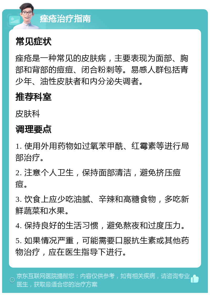 痤疮治疗指南 常见症状 痤疮是一种常见的皮肤病，主要表现为面部、胸部和背部的痘痘、闭合粉刺等。易感人群包括青少年、油性皮肤者和内分泌失调者。 推荐科室 皮肤科 调理要点 1. 使用外用药物如过氧苯甲酰、红霉素等进行局部治疗。 2. 注意个人卫生，保持面部清洁，避免挤压痘痘。 3. 饮食上应少吃油腻、辛辣和高糖食物，多吃新鲜蔬菜和水果。 4. 保持良好的生活习惯，避免熬夜和过度压力。 5. 如果情况严重，可能需要口服抗生素或其他药物治疗，应在医生指导下进行。