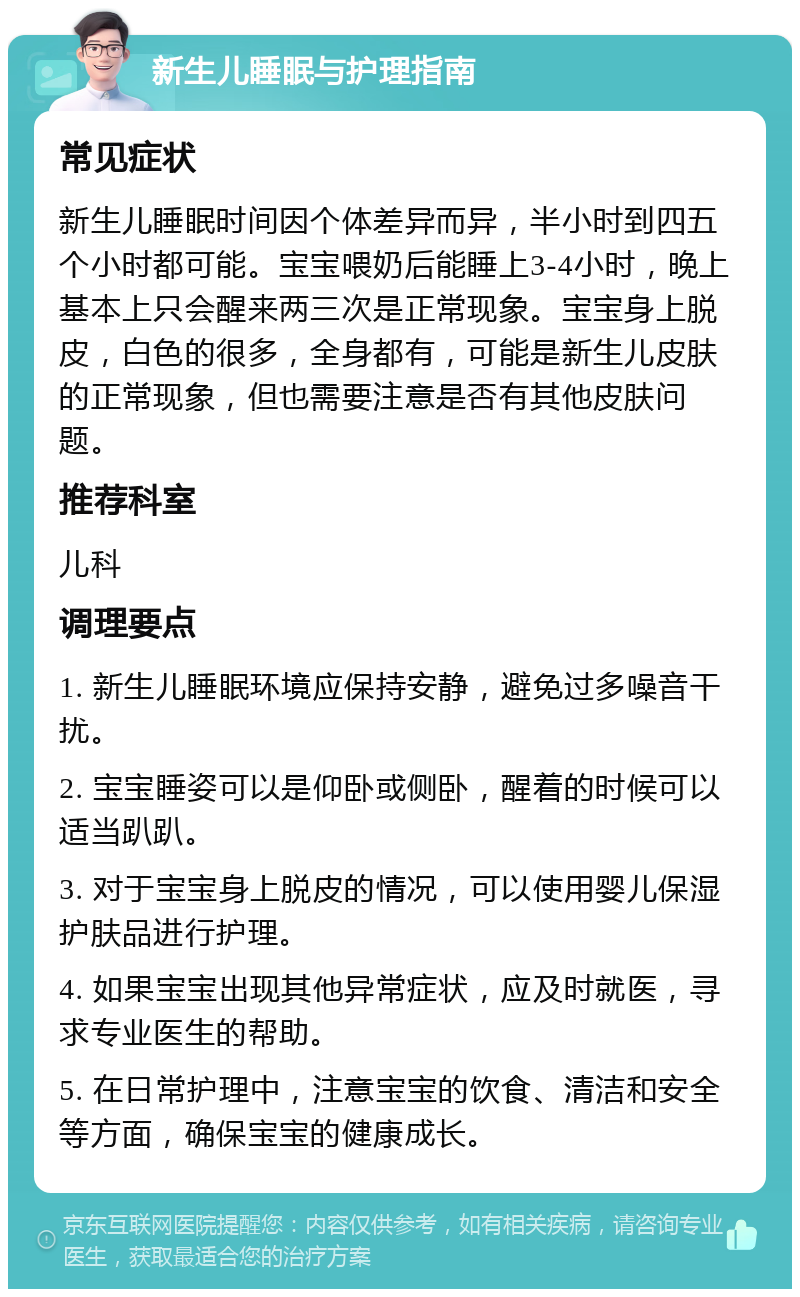 新生儿睡眠与护理指南 常见症状 新生儿睡眠时间因个体差异而异，半小时到四五个小时都可能。宝宝喂奶后能睡上3-4小时，晚上基本上只会醒来两三次是正常现象。宝宝身上脱皮，白色的很多，全身都有，可能是新生儿皮肤的正常现象，但也需要注意是否有其他皮肤问题。 推荐科室 儿科 调理要点 1. 新生儿睡眠环境应保持安静，避免过多噪音干扰。 2. 宝宝睡姿可以是仰卧或侧卧，醒着的时候可以适当趴趴。 3. 对于宝宝身上脱皮的情况，可以使用婴儿保湿护肤品进行护理。 4. 如果宝宝出现其他异常症状，应及时就医，寻求专业医生的帮助。 5. 在日常护理中，注意宝宝的饮食、清洁和安全等方面，确保宝宝的健康成长。