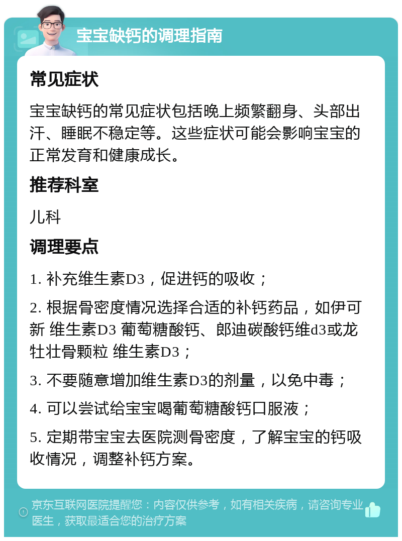 宝宝缺钙的调理指南 常见症状 宝宝缺钙的常见症状包括晚上频繁翻身、头部出汗、睡眠不稳定等。这些症状可能会影响宝宝的正常发育和健康成长。 推荐科室 儿科 调理要点 1. 补充维生素D3，促进钙的吸收； 2. 根据骨密度情况选择合适的补钙药品，如伊可新 维生素D3 葡萄糖酸钙、郎迪碳酸钙维d3或龙牡壮骨颗粒 维生素D3； 3. 不要随意增加维生素D3的剂量，以免中毒； 4. 可以尝试给宝宝喝葡萄糖酸钙口服液； 5. 定期带宝宝去医院测骨密度，了解宝宝的钙吸收情况，调整补钙方案。