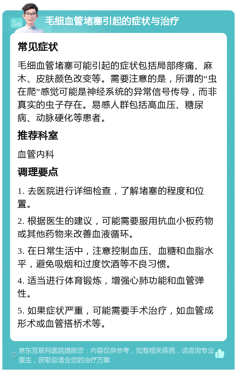 毛细血管堵塞引起的症状与治疗 常见症状 毛细血管堵塞可能引起的症状包括局部疼痛、麻木、皮肤颜色改变等。需要注意的是，所谓的“虫在爬”感觉可能是神经系统的异常信号传导，而非真实的虫子存在。易感人群包括高血压、糖尿病、动脉硬化等患者。 推荐科室 血管内科 调理要点 1. 去医院进行详细检查，了解堵塞的程度和位置。 2. 根据医生的建议，可能需要服用抗血小板药物或其他药物来改善血液循环。 3. 在日常生活中，注意控制血压、血糖和血脂水平，避免吸烟和过度饮酒等不良习惯。 4. 适当进行体育锻炼，增强心肺功能和血管弹性。 5. 如果症状严重，可能需要手术治疗，如血管成形术或血管搭桥术等。