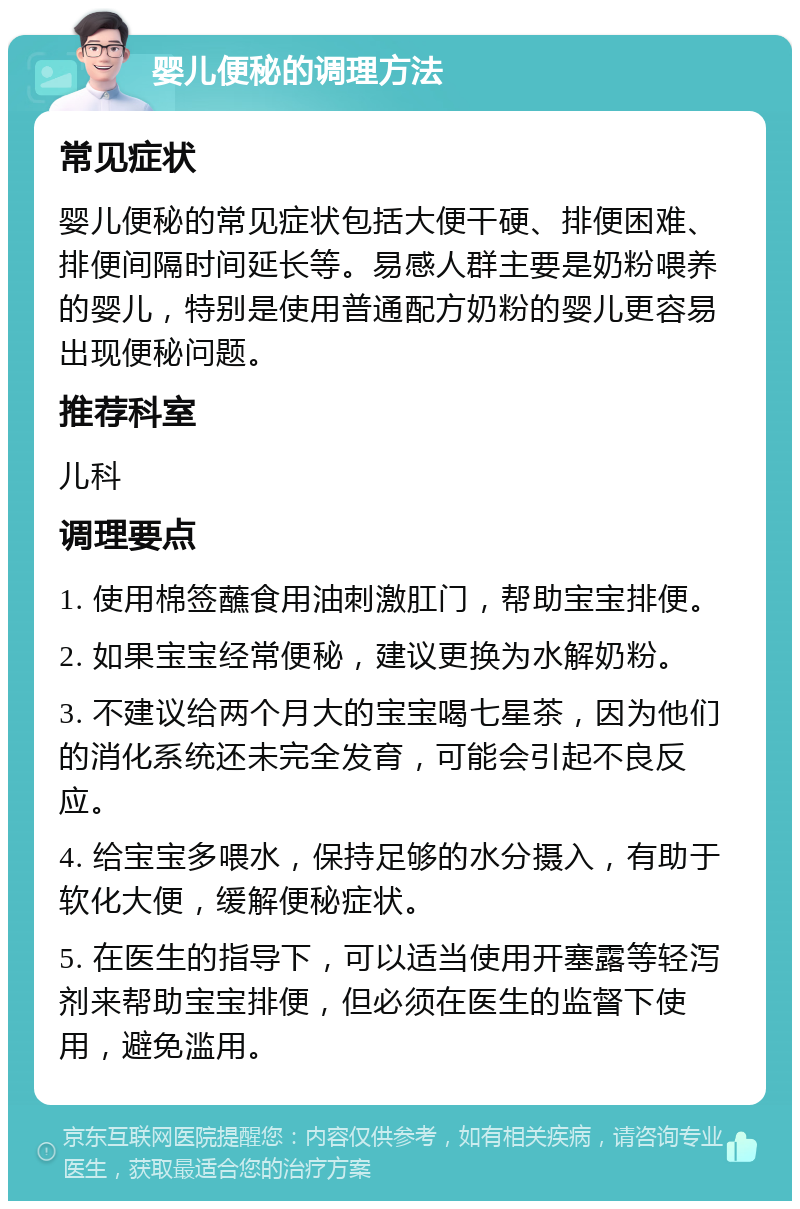 婴儿便秘的调理方法 常见症状 婴儿便秘的常见症状包括大便干硬、排便困难、排便间隔时间延长等。易感人群主要是奶粉喂养的婴儿，特别是使用普通配方奶粉的婴儿更容易出现便秘问题。 推荐科室 儿科 调理要点 1. 使用棉签蘸食用油刺激肛门，帮助宝宝排便。 2. 如果宝宝经常便秘，建议更换为水解奶粉。 3. 不建议给两个月大的宝宝喝七星茶，因为他们的消化系统还未完全发育，可能会引起不良反应。 4. 给宝宝多喂水，保持足够的水分摄入，有助于软化大便，缓解便秘症状。 5. 在医生的指导下，可以适当使用开塞露等轻泻剂来帮助宝宝排便，但必须在医生的监督下使用，避免滥用。