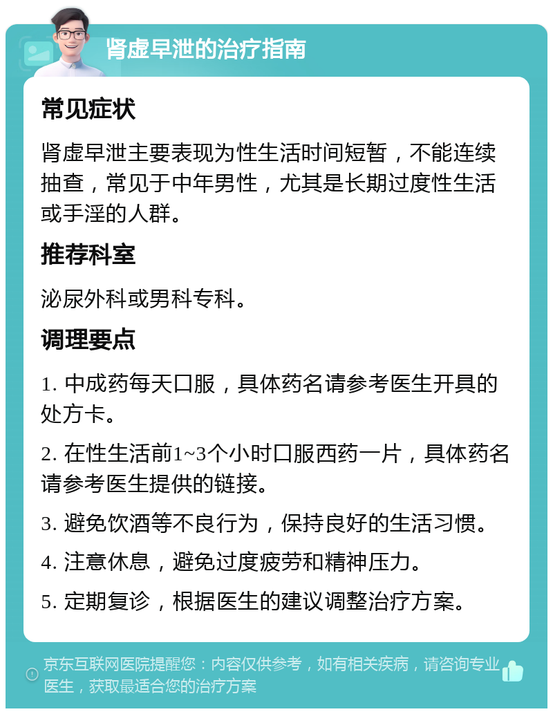 肾虚早泄的治疗指南 常见症状 肾虚早泄主要表现为性生活时间短暂，不能连续抽查，常见于中年男性，尤其是长期过度性生活或手淫的人群。 推荐科室 泌尿外科或男科专科。 调理要点 1. 中成药每天口服，具体药名请参考医生开具的处方卡。 2. 在性生活前1~3个小时口服西药一片，具体药名请参考医生提供的链接。 3. 避免饮酒等不良行为，保持良好的生活习惯。 4. 注意休息，避免过度疲劳和精神压力。 5. 定期复诊，根据医生的建议调整治疗方案。