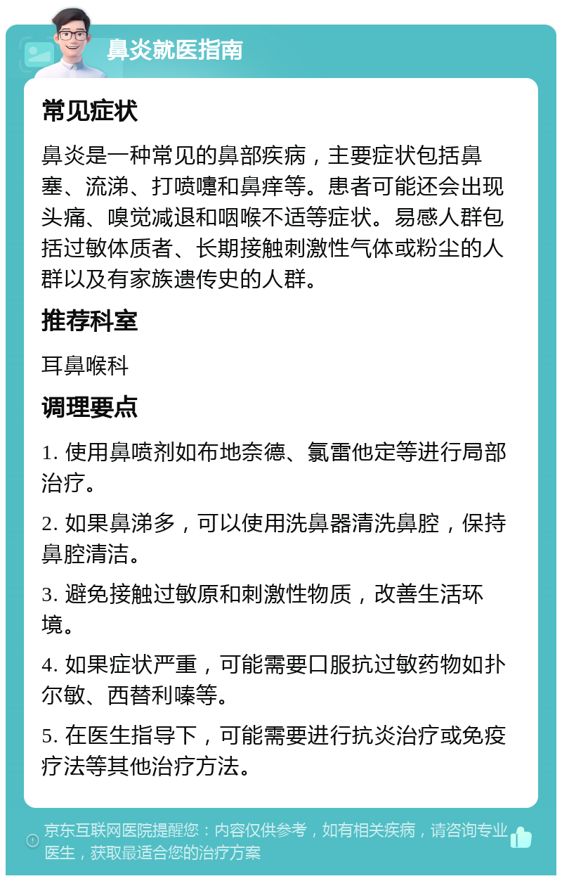 鼻炎就医指南 常见症状 鼻炎是一种常见的鼻部疾病，主要症状包括鼻塞、流涕、打喷嚏和鼻痒等。患者可能还会出现头痛、嗅觉减退和咽喉不适等症状。易感人群包括过敏体质者、长期接触刺激性气体或粉尘的人群以及有家族遗传史的人群。 推荐科室 耳鼻喉科 调理要点 1. 使用鼻喷剂如布地奈德、氯雷他定等进行局部治疗。 2. 如果鼻涕多，可以使用洗鼻器清洗鼻腔，保持鼻腔清洁。 3. 避免接触过敏原和刺激性物质，改善生活环境。 4. 如果症状严重，可能需要口服抗过敏药物如扑尔敏、西替利嗪等。 5. 在医生指导下，可能需要进行抗炎治疗或免疫疗法等其他治疗方法。