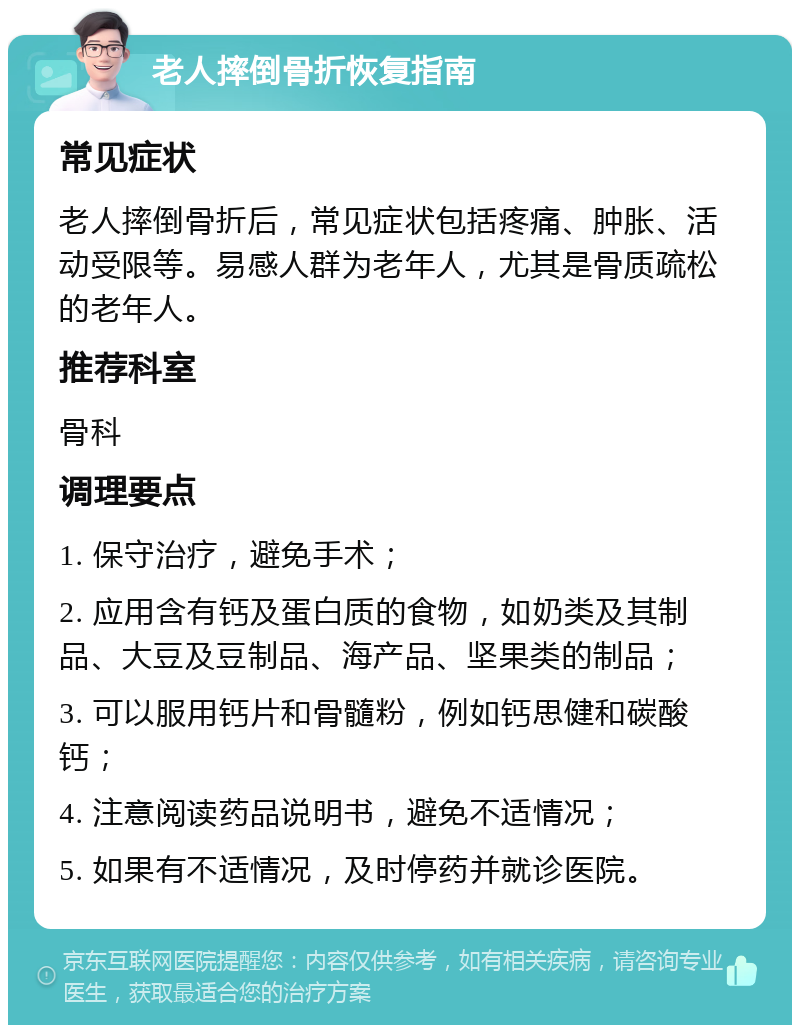 老人摔倒骨折恢复指南 常见症状 老人摔倒骨折后，常见症状包括疼痛、肿胀、活动受限等。易感人群为老年人，尤其是骨质疏松的老年人。 推荐科室 骨科 调理要点 1. 保守治疗，避免手术； 2. 应用含有钙及蛋白质的食物，如奶类及其制品、大豆及豆制品、海产品、坚果类的制品； 3. 可以服用钙片和骨髓粉，例如钙思健和碳酸钙； 4. 注意阅读药品说明书，避免不适情况； 5. 如果有不适情况，及时停药并就诊医院。