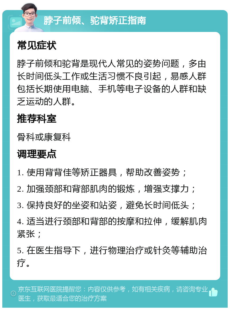 脖子前倾、驼背矫正指南 常见症状 脖子前倾和驼背是现代人常见的姿势问题，多由长时间低头工作或生活习惯不良引起，易感人群包括长期使用电脑、手机等电子设备的人群和缺乏运动的人群。 推荐科室 骨科或康复科 调理要点 1. 使用背背佳等矫正器具，帮助改善姿势； 2. 加强颈部和背部肌肉的锻炼，增强支撑力； 3. 保持良好的坐姿和站姿，避免长时间低头； 4. 适当进行颈部和背部的按摩和拉伸，缓解肌肉紧张； 5. 在医生指导下，进行物理治疗或针灸等辅助治疗。