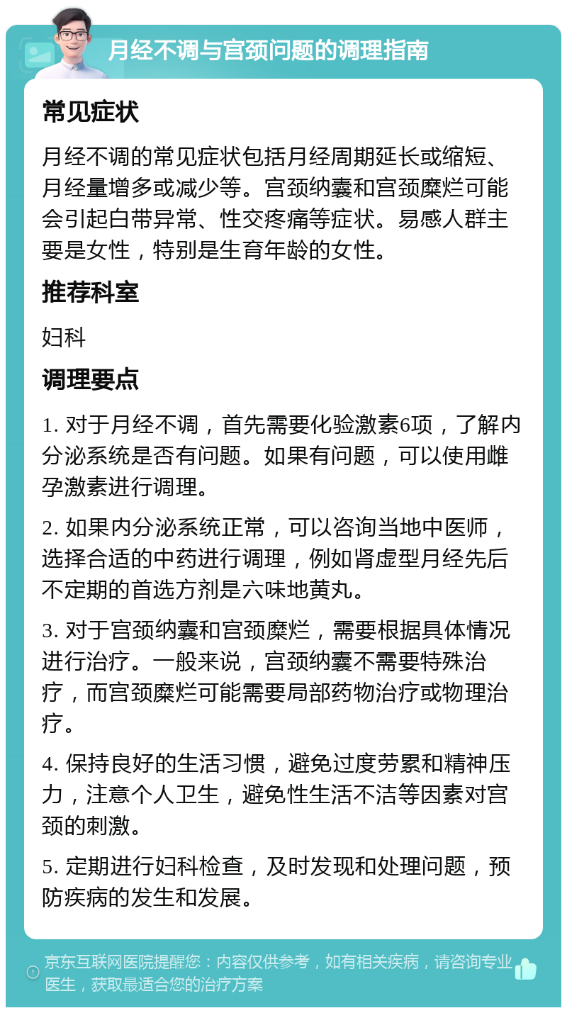 月经不调与宫颈问题的调理指南 常见症状 月经不调的常见症状包括月经周期延长或缩短、月经量增多或减少等。宫颈纳囊和宫颈糜烂可能会引起白带异常、性交疼痛等症状。易感人群主要是女性，特别是生育年龄的女性。 推荐科室 妇科 调理要点 1. 对于月经不调，首先需要化验激素6项，了解内分泌系统是否有问题。如果有问题，可以使用雌孕激素进行调理。 2. 如果内分泌系统正常，可以咨询当地中医师，选择合适的中药进行调理，例如肾虚型月经先后不定期的首选方剂是六味地黄丸。 3. 对于宫颈纳囊和宫颈糜烂，需要根据具体情况进行治疗。一般来说，宫颈纳囊不需要特殊治疗，而宫颈糜烂可能需要局部药物治疗或物理治疗。 4. 保持良好的生活习惯，避免过度劳累和精神压力，注意个人卫生，避免性生活不洁等因素对宫颈的刺激。 5. 定期进行妇科检查，及时发现和处理问题，预防疾病的发生和发展。