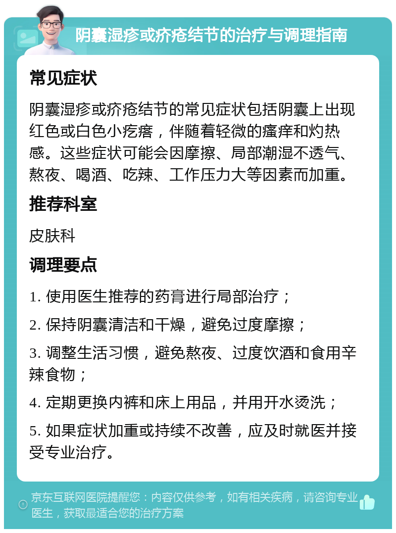 阴囊湿疹或疥疮结节的治疗与调理指南 常见症状 阴囊湿疹或疥疮结节的常见症状包括阴囊上出现红色或白色小疙瘩，伴随着轻微的瘙痒和灼热感。这些症状可能会因摩擦、局部潮湿不透气、熬夜、喝酒、吃辣、工作压力大等因素而加重。 推荐科室 皮肤科 调理要点 1. 使用医生推荐的药膏进行局部治疗； 2. 保持阴囊清洁和干燥，避免过度摩擦； 3. 调整生活习惯，避免熬夜、过度饮酒和食用辛辣食物； 4. 定期更换内裤和床上用品，并用开水烫洗； 5. 如果症状加重或持续不改善，应及时就医并接受专业治疗。