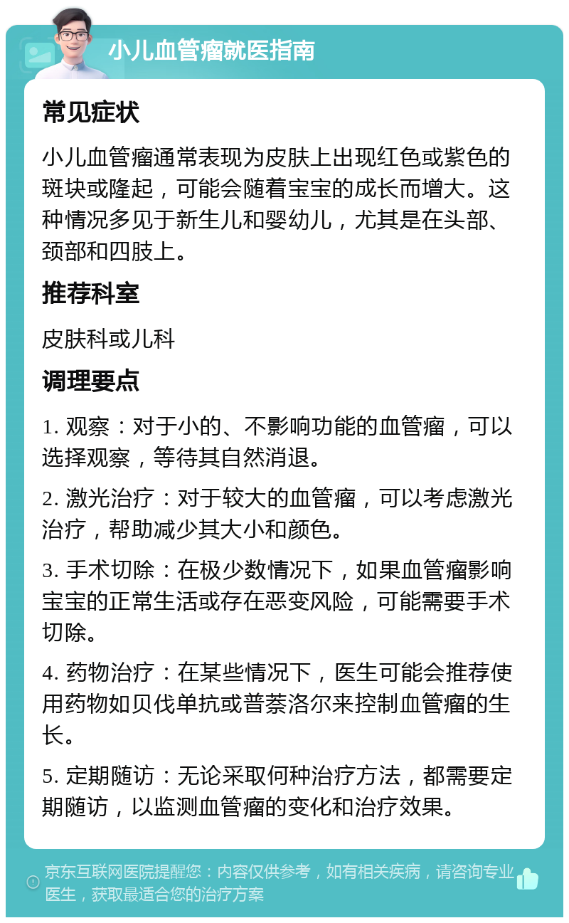 小儿血管瘤就医指南 常见症状 小儿血管瘤通常表现为皮肤上出现红色或紫色的斑块或隆起，可能会随着宝宝的成长而增大。这种情况多见于新生儿和婴幼儿，尤其是在头部、颈部和四肢上。 推荐科室 皮肤科或儿科 调理要点 1. 观察：对于小的、不影响功能的血管瘤，可以选择观察，等待其自然消退。 2. 激光治疗：对于较大的血管瘤，可以考虑激光治疗，帮助减少其大小和颜色。 3. 手术切除：在极少数情况下，如果血管瘤影响宝宝的正常生活或存在恶变风险，可能需要手术切除。 4. 药物治疗：在某些情况下，医生可能会推荐使用药物如贝伐单抗或普萘洛尔来控制血管瘤的生长。 5. 定期随访：无论采取何种治疗方法，都需要定期随访，以监测血管瘤的变化和治疗效果。