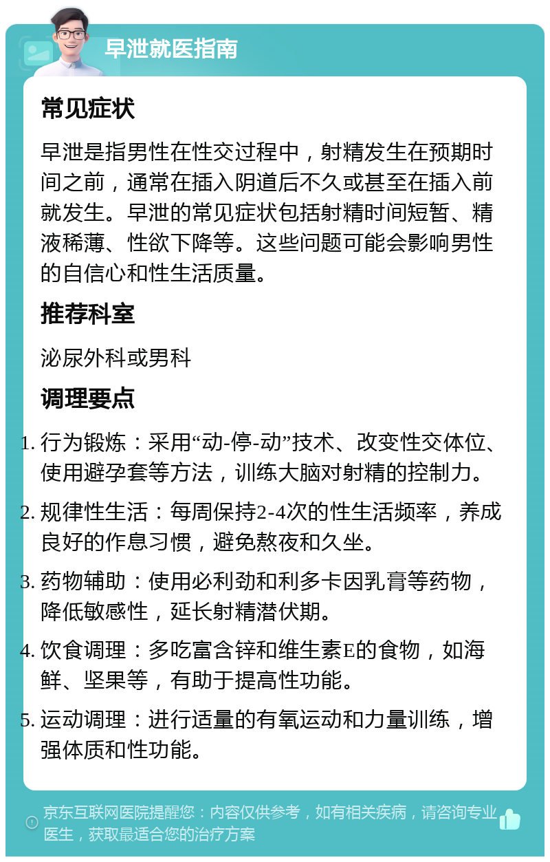 早泄就医指南 常见症状 早泄是指男性在性交过程中，射精发生在预期时间之前，通常在插入阴道后不久或甚至在插入前就发生。早泄的常见症状包括射精时间短暂、精液稀薄、性欲下降等。这些问题可能会影响男性的自信心和性生活质量。 推荐科室 泌尿外科或男科 调理要点 行为锻炼：采用“动-停-动”技术、改变性交体位、使用避孕套等方法，训练大脑对射精的控制力。 规律性生活：每周保持2-4次的性生活频率，养成良好的作息习惯，避免熬夜和久坐。 药物辅助：使用必利劲和利多卡因乳膏等药物，降低敏感性，延长射精潜伏期。 饮食调理：多吃富含锌和维生素E的食物，如海鲜、坚果等，有助于提高性功能。 运动调理：进行适量的有氧运动和力量训练，增强体质和性功能。