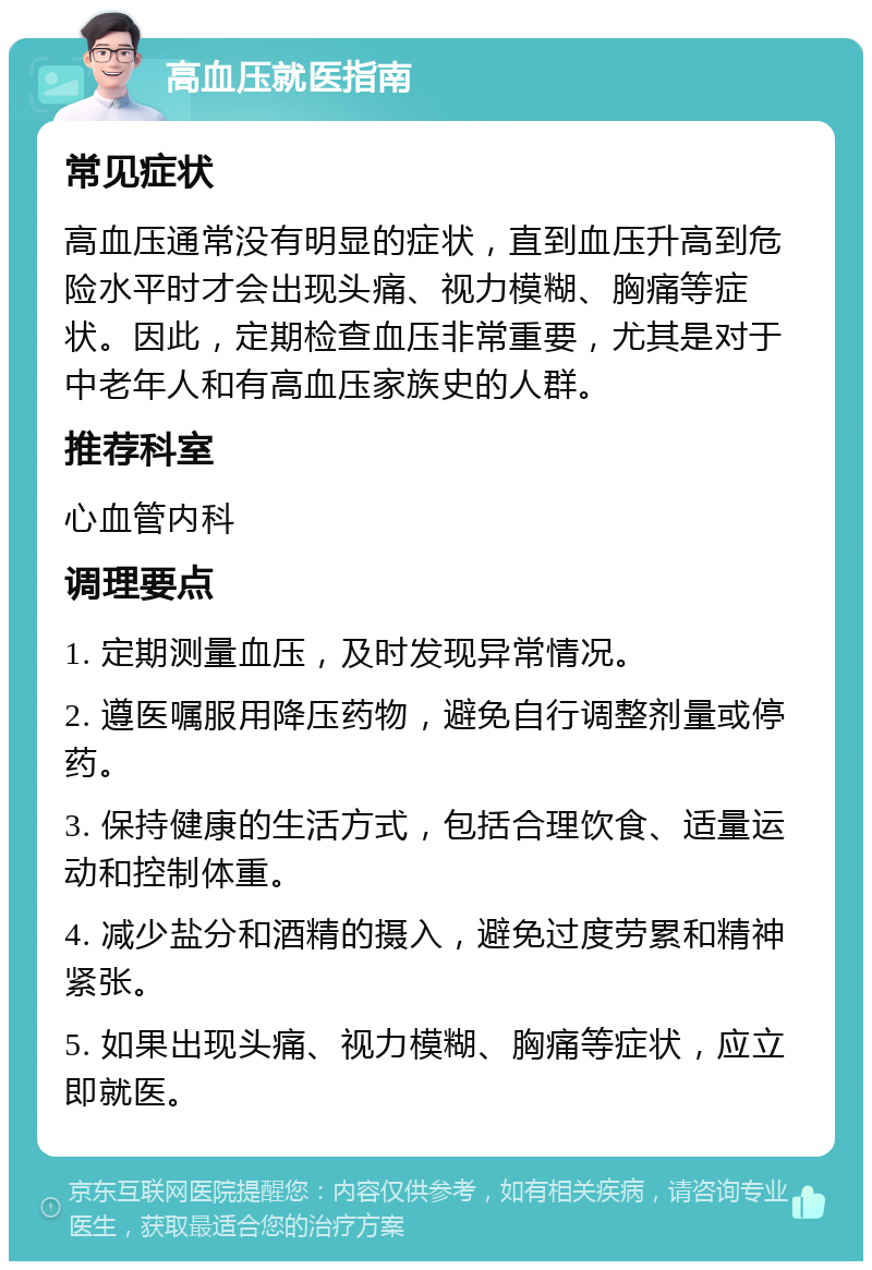 高血压就医指南 常见症状 高血压通常没有明显的症状，直到血压升高到危险水平时才会出现头痛、视力模糊、胸痛等症状。因此，定期检查血压非常重要，尤其是对于中老年人和有高血压家族史的人群。 推荐科室 心血管内科 调理要点 1. 定期测量血压，及时发现异常情况。 2. 遵医嘱服用降压药物，避免自行调整剂量或停药。 3. 保持健康的生活方式，包括合理饮食、适量运动和控制体重。 4. 减少盐分和酒精的摄入，避免过度劳累和精神紧张。 5. 如果出现头痛、视力模糊、胸痛等症状，应立即就医。