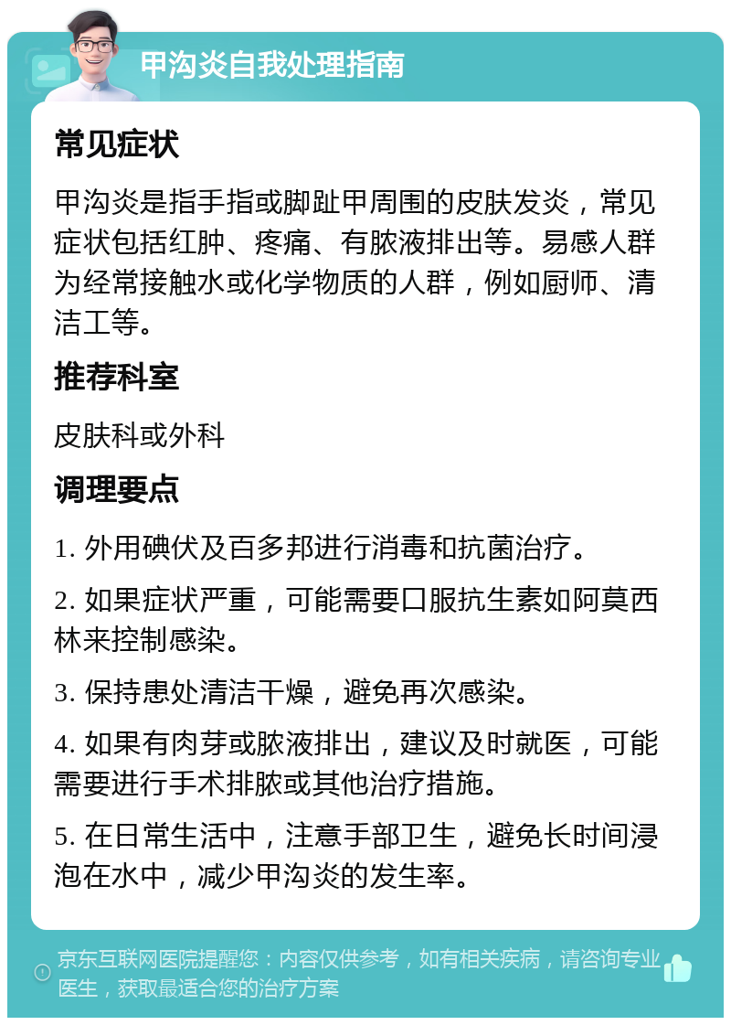 甲沟炎自我处理指南 常见症状 甲沟炎是指手指或脚趾甲周围的皮肤发炎，常见症状包括红肿、疼痛、有脓液排出等。易感人群为经常接触水或化学物质的人群，例如厨师、清洁工等。 推荐科室 皮肤科或外科 调理要点 1. 外用碘伏及百多邦进行消毒和抗菌治疗。 2. 如果症状严重，可能需要口服抗生素如阿莫西林来控制感染。 3. 保持患处清洁干燥，避免再次感染。 4. 如果有肉芽或脓液排出，建议及时就医，可能需要进行手术排脓或其他治疗措施。 5. 在日常生活中，注意手部卫生，避免长时间浸泡在水中，减少甲沟炎的发生率。