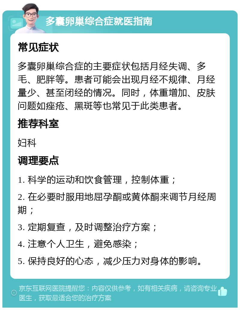 多囊卵巢综合症就医指南 常见症状 多囊卵巢综合症的主要症状包括月经失调、多毛、肥胖等。患者可能会出现月经不规律、月经量少、甚至闭经的情况。同时，体重增加、皮肤问题如痤疮、黑斑等也常见于此类患者。 推荐科室 妇科 调理要点 1. 科学的运动和饮食管理，控制体重； 2. 在必要时服用地屈孕酮或黄体酮来调节月经周期； 3. 定期复查，及时调整治疗方案； 4. 注意个人卫生，避免感染； 5. 保持良好的心态，减少压力对身体的影响。