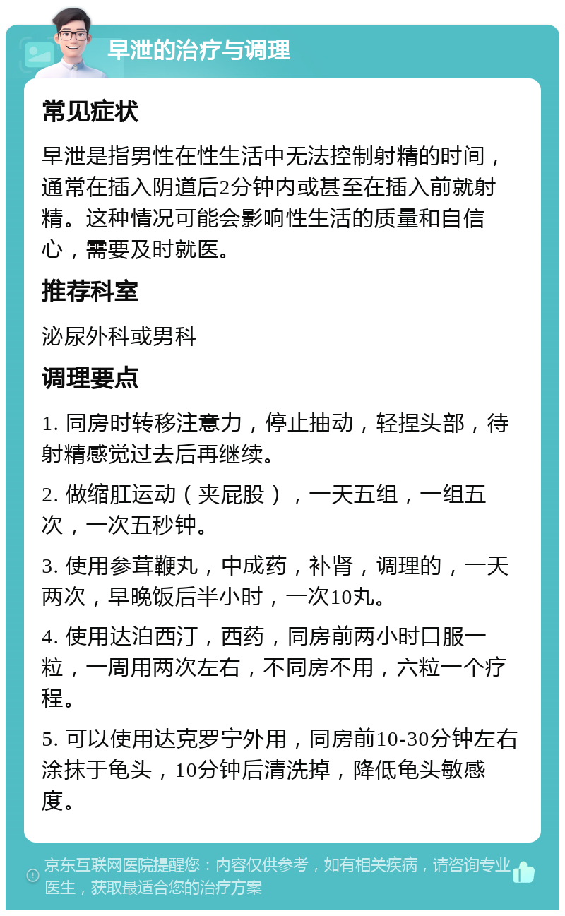 早泄的治疗与调理 常见症状 早泄是指男性在性生活中无法控制射精的时间，通常在插入阴道后2分钟内或甚至在插入前就射精。这种情况可能会影响性生活的质量和自信心，需要及时就医。 推荐科室 泌尿外科或男科 调理要点 1. 同房时转移注意力，停止抽动，轻捏头部，待射精感觉过去后再继续。 2. 做缩肛运动（夹屁股），一天五组，一组五次，一次五秒钟。 3. 使用参茸鞭丸，中成药，补肾，调理的，一天两次，早晚饭后半小时，一次10丸。 4. 使用达泊西汀，西药，同房前两小时口服一粒，一周用两次左右，不同房不用，六粒一个疗程。 5. 可以使用达克罗宁外用，同房前10-30分钟左右涂抹于龟头，10分钟后清洗掉，降低龟头敏感度。