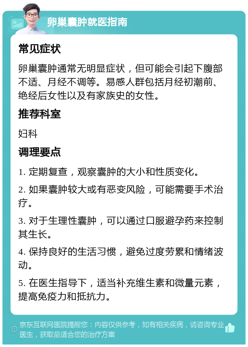 卵巢囊肿就医指南 常见症状 卵巢囊肿通常无明显症状，但可能会引起下腹部不适、月经不调等。易感人群包括月经初潮前、绝经后女性以及有家族史的女性。 推荐科室 妇科 调理要点 1. 定期复查，观察囊肿的大小和性质变化。 2. 如果囊肿较大或有恶变风险，可能需要手术治疗。 3. 对于生理性囊肿，可以通过口服避孕药来控制其生长。 4. 保持良好的生活习惯，避免过度劳累和情绪波动。 5. 在医生指导下，适当补充维生素和微量元素，提高免疫力和抵抗力。