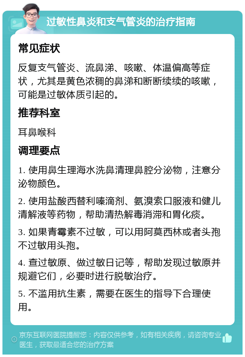 过敏性鼻炎和支气管炎的治疗指南 常见症状 反复支气管炎、流鼻涕、咳嗽、体温偏高等症状，尤其是黄色浓稠的鼻涕和断断续续的咳嗽，可能是过敏体质引起的。 推荐科室 耳鼻喉科 调理要点 1. 使用鼻生理海水洗鼻清理鼻腔分泌物，注意分泌物颜色。 2. 使用盐酸西替利嗪滴剂、氨溴索口服液和健儿清解液等药物，帮助清热解毒消滞和胃化痰。 3. 如果青霉素不过敏，可以用阿莫西林或者头孢不过敏用头孢。 4. 查过敏原、做过敏日记等，帮助发现过敏原并规避它们，必要时进行脱敏治疗。 5. 不滥用抗生素，需要在医生的指导下合理使用。