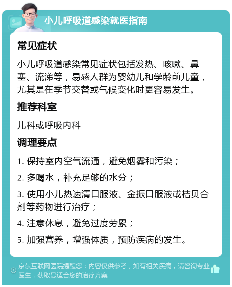 小儿呼吸道感染就医指南 常见症状 小儿呼吸道感染常见症状包括发热、咳嗽、鼻塞、流涕等，易感人群为婴幼儿和学龄前儿童，尤其是在季节交替或气候变化时更容易发生。 推荐科室 儿科或呼吸内科 调理要点 1. 保持室内空气流通，避免烟雾和污染； 2. 多喝水，补充足够的水分； 3. 使用小儿热速清口服液、金振口服液或桔贝合剂等药物进行治疗； 4. 注意休息，避免过度劳累； 5. 加强营养，增强体质，预防疾病的发生。