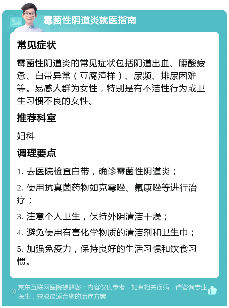 霉菌性阴道炎就医指南 常见症状 霉菌性阴道炎的常见症状包括阴道出血、腰酸疲惫、白带异常（豆腐渣样）、尿频、排尿困难等。易感人群为女性，特别是有不洁性行为或卫生习惯不良的女性。 推荐科室 妇科 调理要点 1. 去医院检查白带，确诊霉菌性阴道炎； 2. 使用抗真菌药物如克霉唑、氟康唑等进行治疗； 3. 注意个人卫生，保持外阴清洁干燥； 4. 避免使用有害化学物质的清洁剂和卫生巾； 5. 加强免疫力，保持良好的生活习惯和饮食习惯。