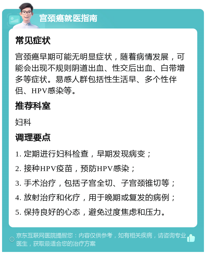 宫颈癌就医指南 常见症状 宫颈癌早期可能无明显症状，随着病情发展，可能会出现不规则阴道出血、性交后出血、白带增多等症状。易感人群包括性生活早、多个性伴侣、HPV感染等。 推荐科室 妇科 调理要点 1. 定期进行妇科检查，早期发现病变； 2. 接种HPV疫苗，预防HPV感染； 3. 手术治疗，包括子宫全切、子宫颈锥切等； 4. 放射治疗和化疗，用于晚期或复发的病例； 5. 保持良好的心态，避免过度焦虑和压力。