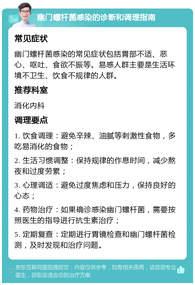 幽门螺杆菌感染的诊断和调理指南 常见症状 幽门螺杆菌感染的常见症状包括胃部不适、恶心、呕吐、食欲不振等。易感人群主要是生活环境不卫生、饮食不规律的人群。 推荐科室 消化内科 调理要点 1. 饮食调理：避免辛辣、油腻等刺激性食物，多吃易消化的食物； 2. 生活习惯调整：保持规律的作息时间，减少熬夜和过度劳累； 3. 心理调适：避免过度焦虑和压力，保持良好的心态； 4. 药物治疗：如果确诊感染幽门螺杆菌，需要按照医生的指导进行抗生素治疗； 5. 定期复查：定期进行胃镜检查和幽门螺杆菌检测，及时发现和治疗问题。