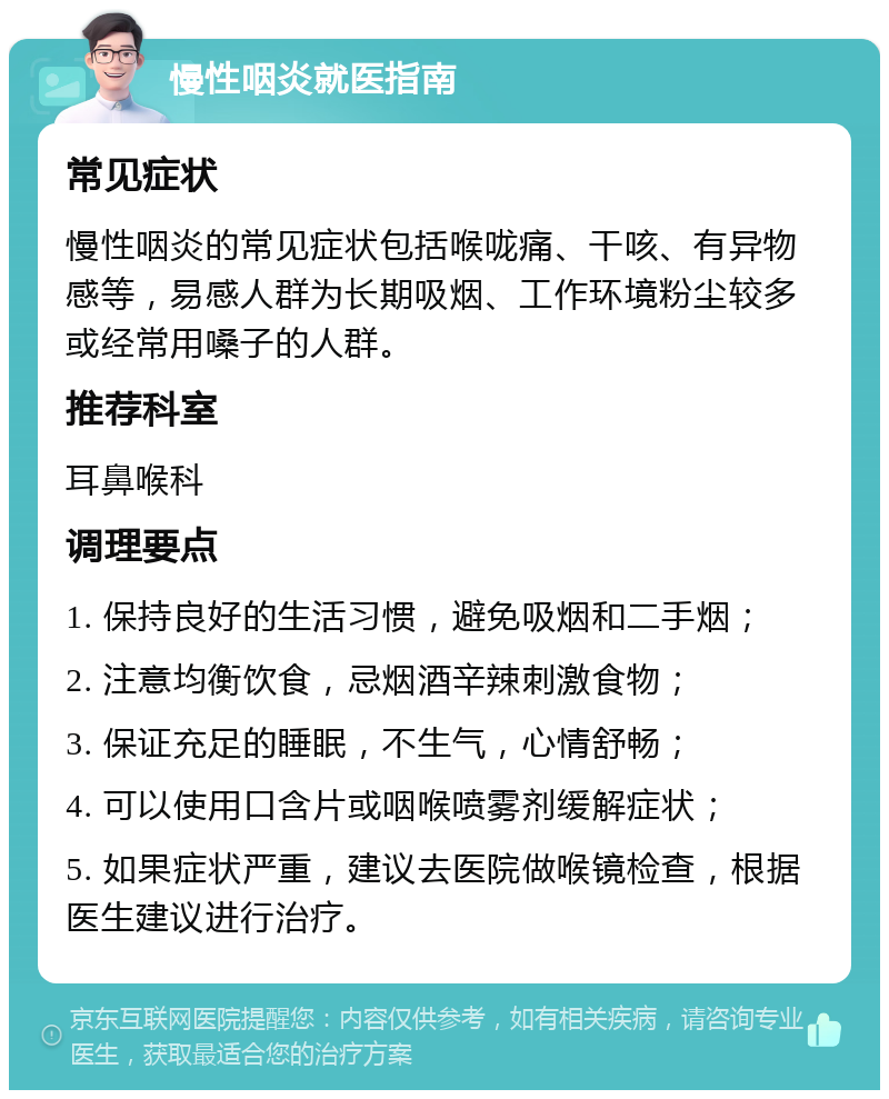 慢性咽炎就医指南 常见症状 慢性咽炎的常见症状包括喉咙痛、干咳、有异物感等，易感人群为长期吸烟、工作环境粉尘较多或经常用嗓子的人群。 推荐科室 耳鼻喉科 调理要点 1. 保持良好的生活习惯，避免吸烟和二手烟； 2. 注意均衡饮食，忌烟酒辛辣刺激食物； 3. 保证充足的睡眠，不生气，心情舒畅； 4. 可以使用口含片或咽喉喷雾剂缓解症状； 5. 如果症状严重，建议去医院做喉镜检查，根据医生建议进行治疗。