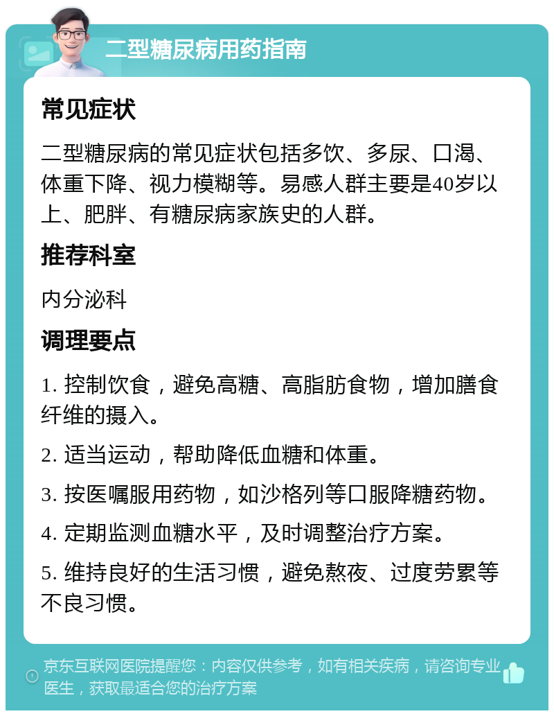 二型糖尿病用药指南 常见症状 二型糖尿病的常见症状包括多饮、多尿、口渴、体重下降、视力模糊等。易感人群主要是40岁以上、肥胖、有糖尿病家族史的人群。 推荐科室 内分泌科 调理要点 1. 控制饮食，避免高糖、高脂肪食物，增加膳食纤维的摄入。 2. 适当运动，帮助降低血糖和体重。 3. 按医嘱服用药物，如沙格列等口服降糖药物。 4. 定期监测血糖水平，及时调整治疗方案。 5. 维持良好的生活习惯，避免熬夜、过度劳累等不良习惯。